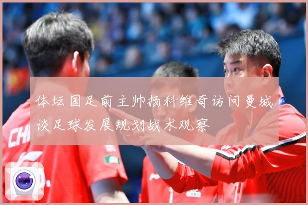 体坛国足前主帅扬科维奇访问曼城谈足球发展规划战术观察