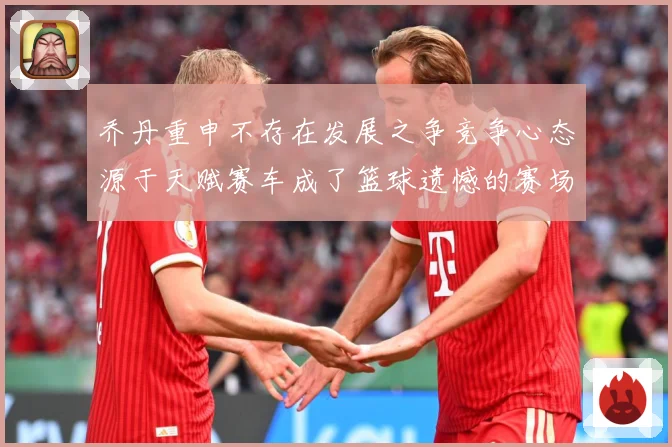 乔丹重申不存在发展之争竞争心态源于天赋赛车成了篮球遗憾的赛场复盘