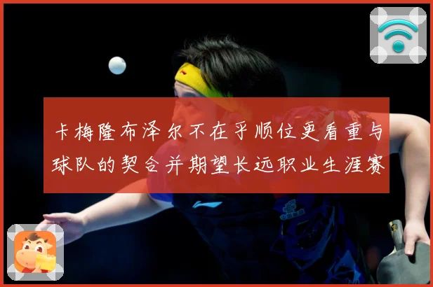 卡梅隆布泽尔不在乎顺位更看重与球队的契合并期望长远职业生涯赛场复盘