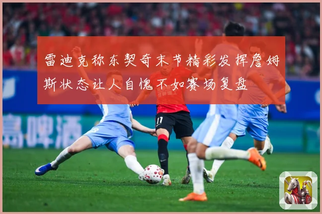 雷迪克称东契奇末节精彩发挥詹姆斯状态让人自愧不如赛场复盘