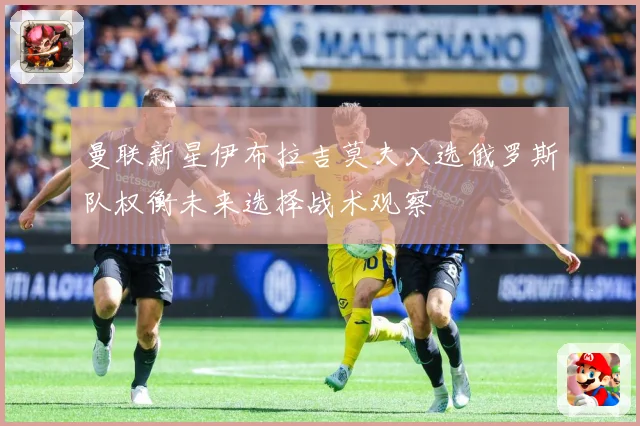 曼联新星伊布拉吉莫夫入选俄罗斯队权衡未来选择战术观察