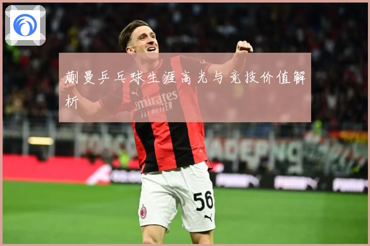 蒯曼乒乓球生涯高光与竞技价值解析