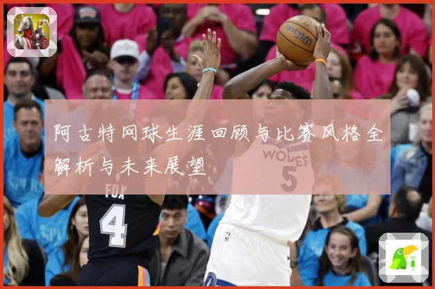 阿古特网球生涯回顾与比赛风格全解析与未来展望