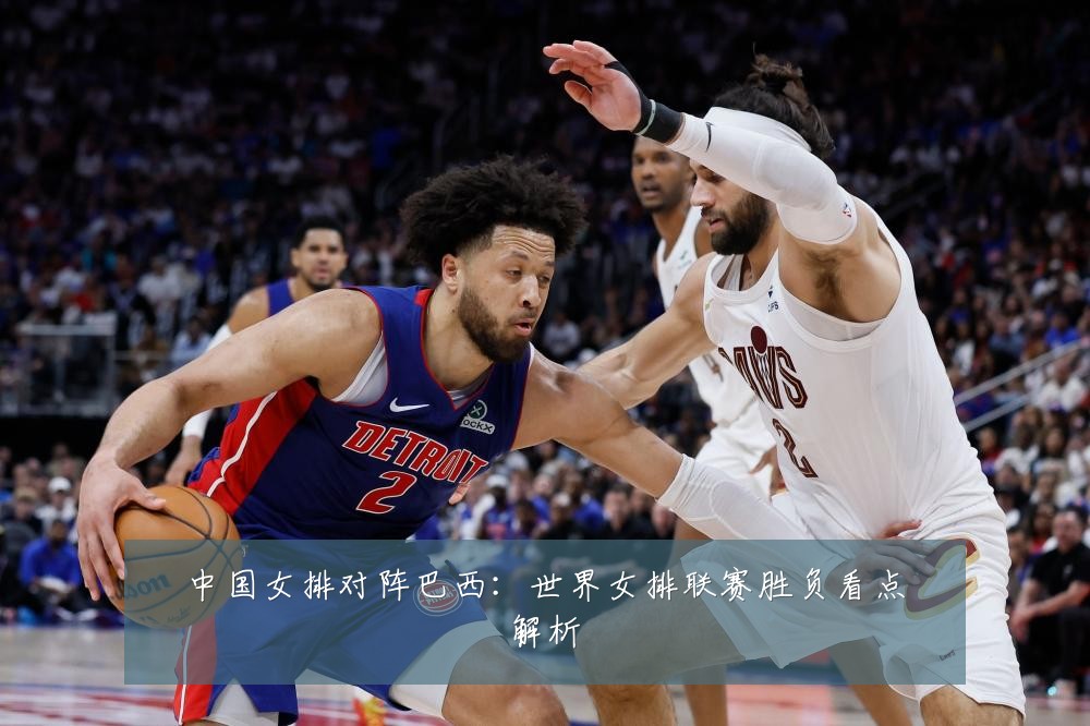中国女排对阵巴西:世界女排联赛胜负看点解析